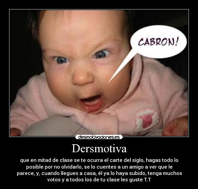 Dersmotiva - que en mitad de clase se te ocurra el carte del siglo, hagas todo lo
posible por no olvidarlo, se lo cuentes a un amigo a ver que le
parece, y, cuando llegues a casa, él ya lo haya subido, tenga muchos
votos y a todos los de tu clase les guste T.T