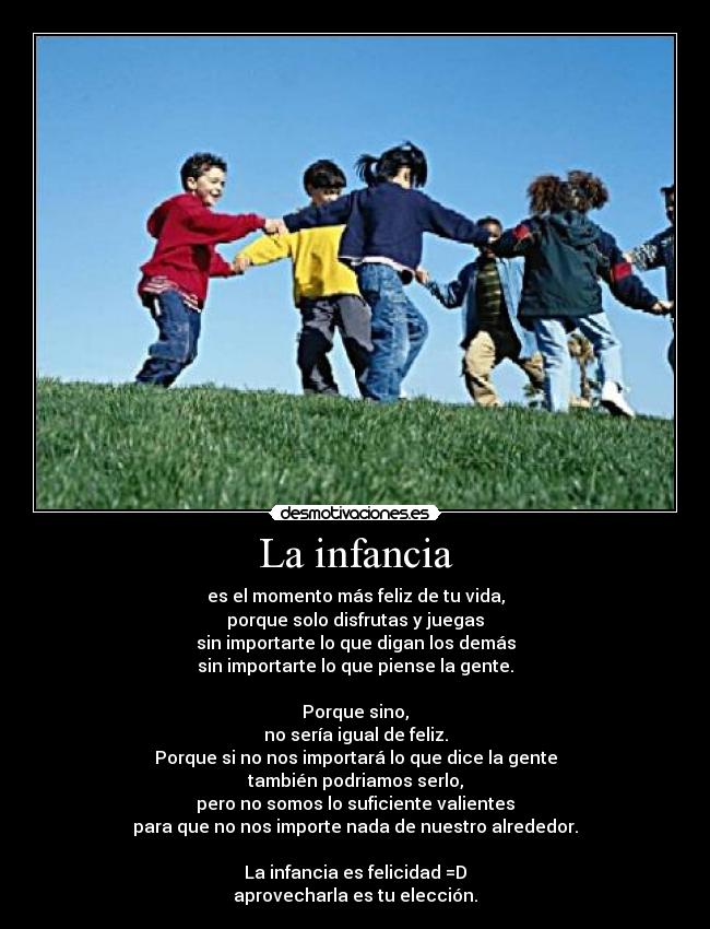 La infancia - es el momento más feliz de tu vida,
porque solo disfrutas y juegas
sin importarte lo que digan los demás
sin importarte lo que piense la gente.
Porque sino,
no sería igual de feliz.
Porque si no nos importará lo que dice la gente
también podriamos serlo,
pero no somos lo suficiente valientes
para que no nos importe nada de nuestro alrededor.
La infancia es felicidad =D
aprovecharla es tu elección.