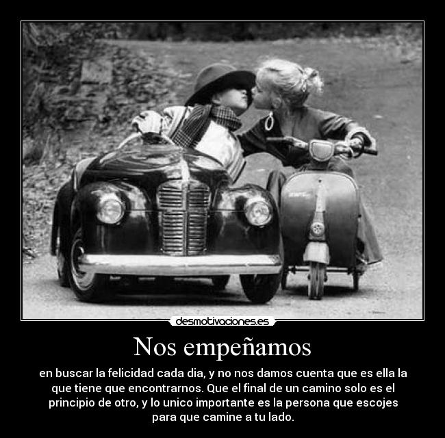 Nos empeñamos - en buscar la felicidad cada dia, y no nos damos cuenta que es ella la
que tiene que encontrarnos. Que el final de un camino solo es el
principio de otro, y lo unico importante es la persona que escojes
para que camine a tu lado.
