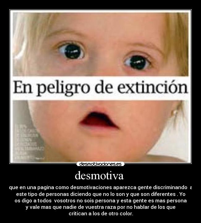 desmotiva - que en una pagina como desmotivaciones aparezca gente discriminando a
este tipo de personas diciendo que no lo son y que son diferentes . Yo
os digo a todos vosotros no sois persona y esta gente es mas persona
y vale mas que nadie de vuestra raza por no hablar de los que
critican a los de otro color.