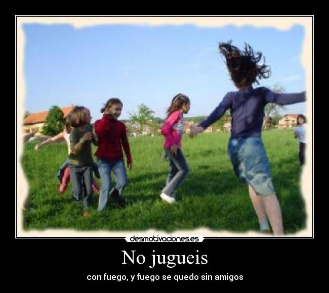 No jugueis - con fuego, y fuego se quedo sin amigos