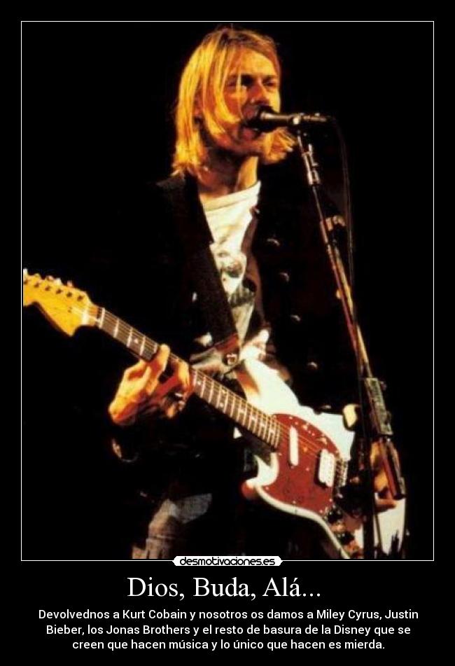 Dios, Buda, Alá... - Devolvednos a Kurt Cobain y nosotros os damos a Miley Cyrus, Justin
Bieber, los Jonas Brothers y el resto de basura de la Disney que se
creen que hacen música y lo único que hacen es mierda.