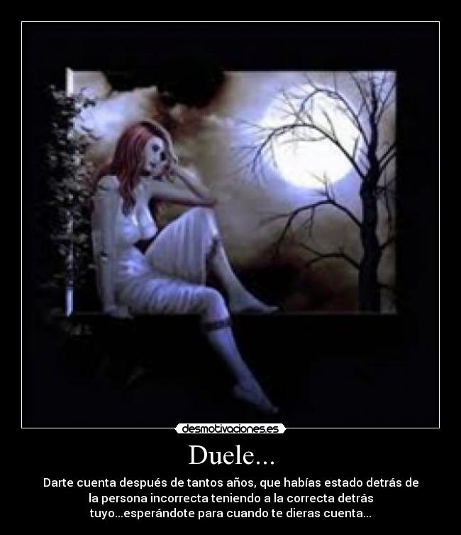 Duele... - Darte cuenta después de tantos años, que habías estado detrás de
la persona incorrecta teniendo a la correcta detrás
tuyo...esperándote para cuando te dieras cuenta...