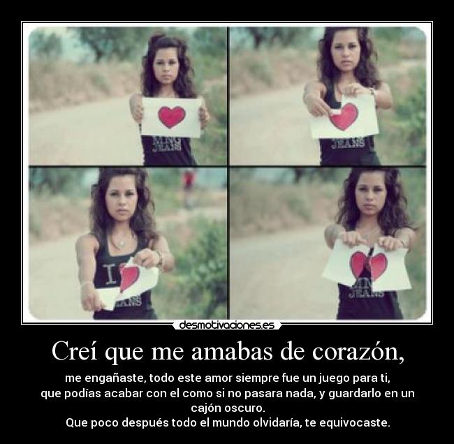 Creí que me amabas de corazón, - me engañaste, todo este amor siempre fue un juego para ti,
que podías acabar con el como si no pasara nada, y guardarlo en un cajón oscuro.
Que poco después todo el mundo olvidaría, te equivocaste.