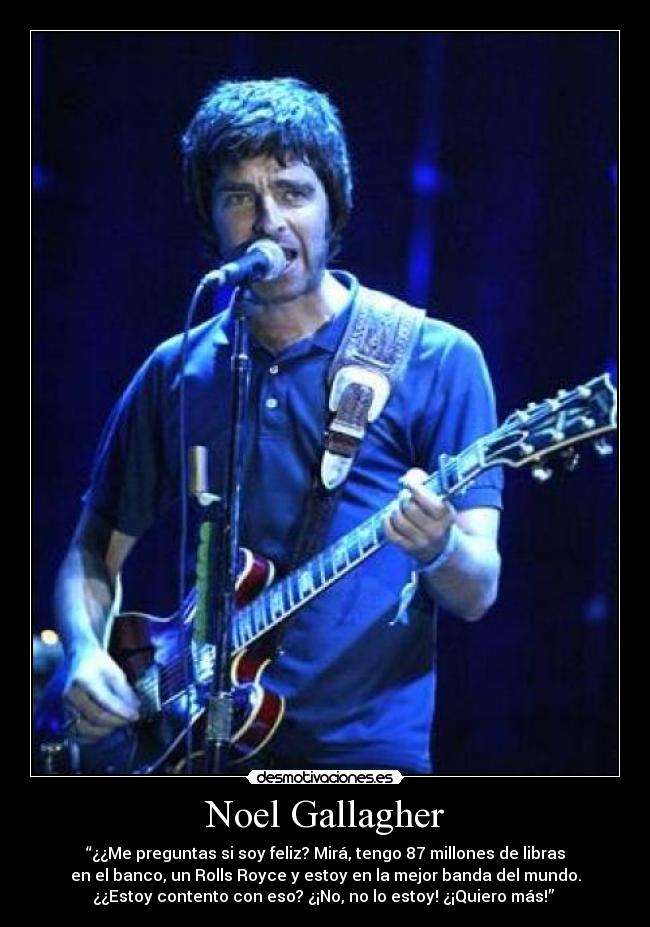 Noel Gallagher - “¿¿Me preguntas si soy feliz? Mirá, tengo 87 millones de libras
en el banco, un Rolls Royce y estoy en la mejor banda del mundo.
¿¿Estoy contento con eso? ¿¡No, no lo estoy! ¿¡Quiero más!” 