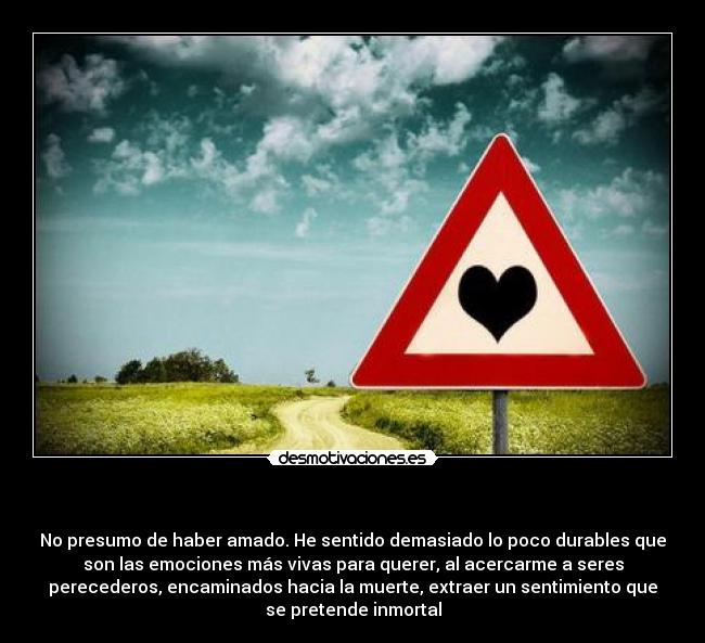 - No presumo de haber amado. He sentido demasiado lo poco durables que
son las emociones más vivas para querer, al acercarme a seres
perecederos, encaminados hacia la muerte, extraer un sentimiento que
se pretende inmortal