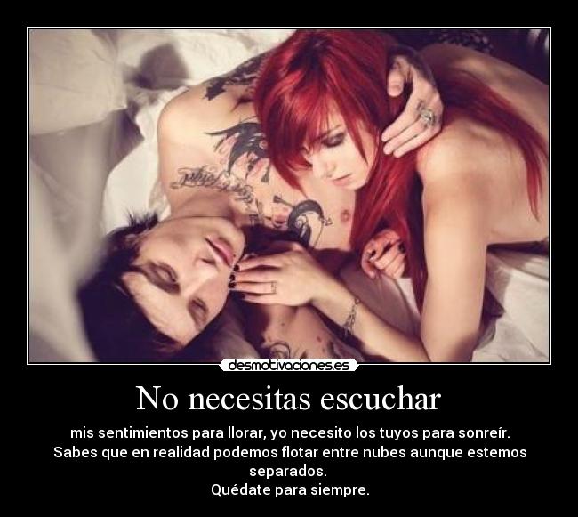 No necesitas escuchar - mis sentimientos para llorar, yo necesito los tuyos para sonreír.
Sabes que en realidad podemos flotar entre nubes aunque estemos
separados. 
Quédate para siempre.