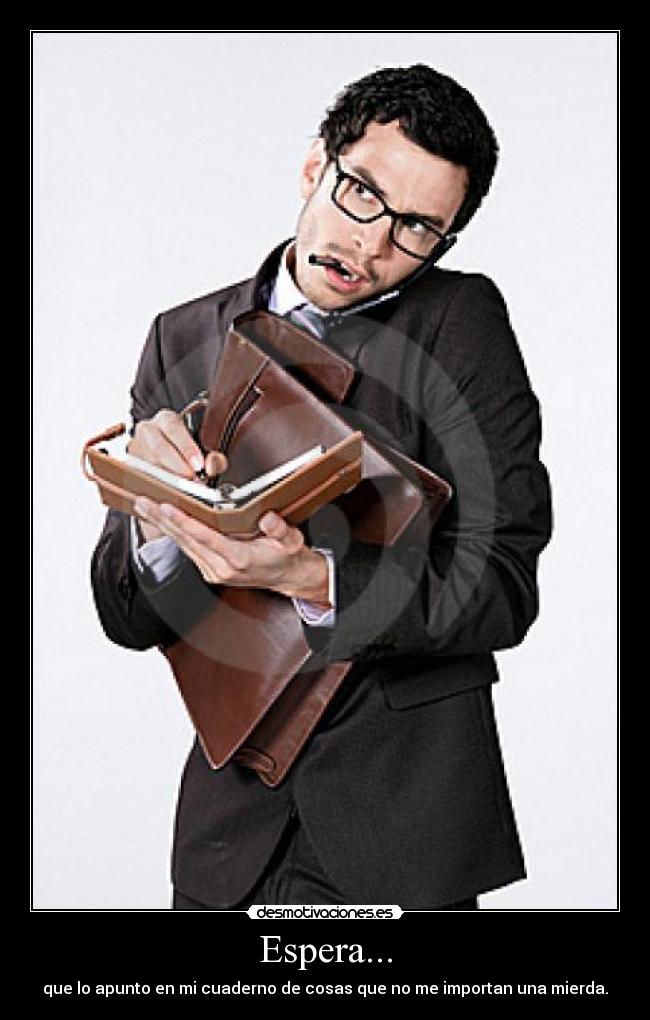 Espera... - que lo apunto en mi cuaderno de cosas que no me importan una mierda.
