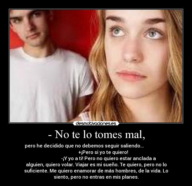 - No te lo tomes mal, - pero he decidido que no debemos seguir saliendo...
+¡Pero si yo te quiero!
-¡Y yo a ti! Pero no quiero estar anclada a
alguien, quiero volar. Viajar es mi sueño. Te quiero, pero no lo
suficiente. Me quiero enamorar de más hombres, de la vida. Lo
siento, pero no entras en mis planes.