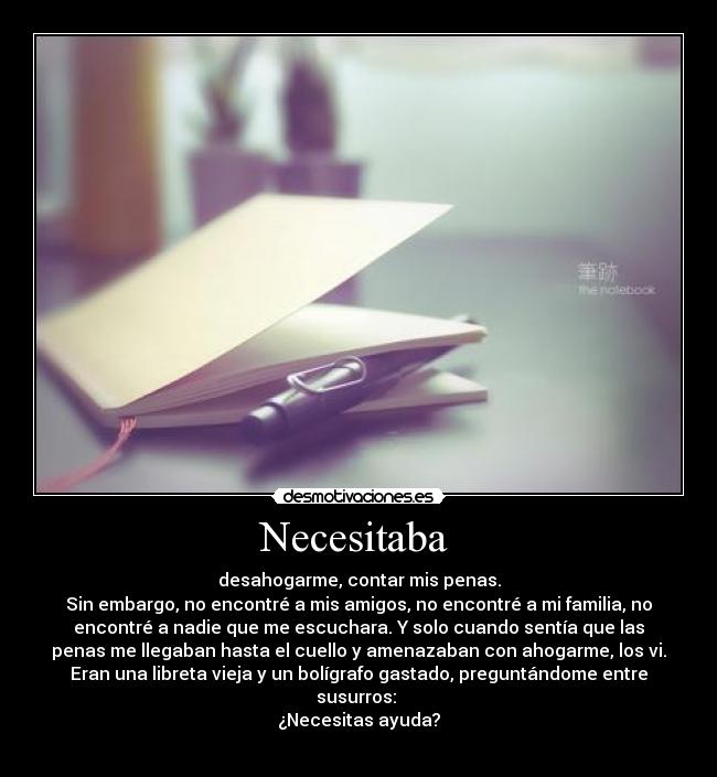 Necesitaba  - desahogarme, contar mis penas.
Sin embargo, no encontré a mis amigos, no encontré a mi familia, no
encontré a nadie que me escuchara. Y solo cuando sentía que las
penas me llegaban hasta el cuello y amenazaban con ahogarme, los vi.
Eran una libreta vieja y un bolígrafo gastado, preguntándome entre
susurros: 
¿Necesitas ayuda?
