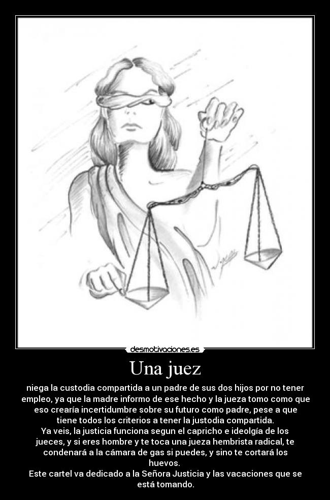Una juez - niega la custodia compartida a un padre de sus dos hijos por no tener
empleo, ya que la madre informo de ese hecho y la jueza tomo como que
eso crearía incertidumbre sobre su futuro como padre, pese a que
tiene todos los criterios a tener la justodia compartida.
Ya veis, la justicia funciona segun el capricho e ideolgía de los
jueces, y si eres hombre y te toca una jueza hembrista radical, te
condenará a la cámara de gas si puedes, y sino te cortará los
huevos.
Este cartel va dedicado a la Señora Justicia y las vacaciones que se
está tomando.