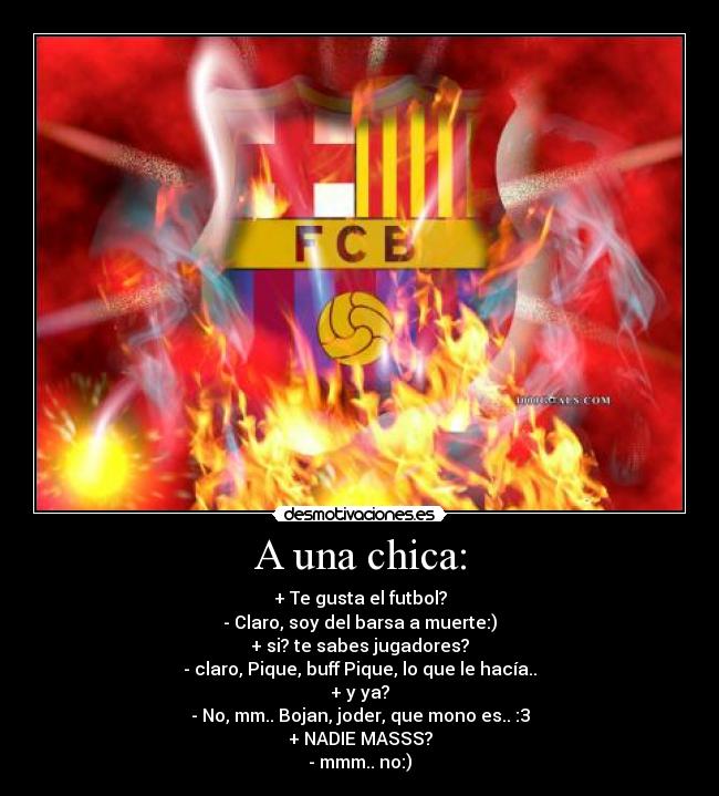 A una chica: - + Te gusta el futbol?
- Claro, soy del barsa a muerte:)
+ si? te sabes jugadores?
- claro, Pique, buff Pique, lo que le hacía..
+ y ya?
- No, mm.. Bojan, joder, que mono es.. :3
+ NADIE MASSS?
- mmm.. no:)