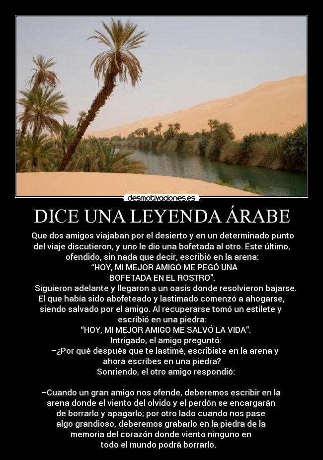 DICE UNA LEYENDA ÁRABE -  Que dos amigos viajaban por el desierto y en un determinado punto
 del viaje discutieron, y uno le dio una bofetada al otro. Este último, 
ofendido, sin nada que decir, escribió en la arena:
    “HOY, MI MEJOR AMIGO ME PEGÓ UNA 
BOFETADA EN EL ROSTRO”.
    Siguieron adelante y llegaron a un oasis donde resolvieron bajarse.
 El que había sido abofeteado y lastimado comenzó a ahogarse, 
siendo salvado por el amigo. Al recuperarse tomó un estilete y 
escribió en una piedra:
    “HOY, MI MEJOR AMIGO ME SALVÓ LA VIDA”.
    Intrigado, el amigo preguntó:
    –¿Por qué después que te lastimé, escribiste en la arena y 
ahora escribes en una piedra?
    Sonriendo, el otro amigo respondió:
    
–Cuando un gran amigo nos ofende, deberemos escribir en la 
arena donde el viento del olvido y el perdón se encargarán 
de borrarlo y apagarlo; por otro lado cuando nos pase 
algo grandioso, deberemos grabarlo en la piedra de la 
memoria del corazón donde viento ninguno en 
todo el mundo podrá borrarlo.   