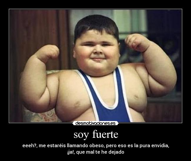 soy fuerte - eeeh?, me estaréis llamando obeso, pero eso es la pura envidia,
¡ja!, que mal te he dejado