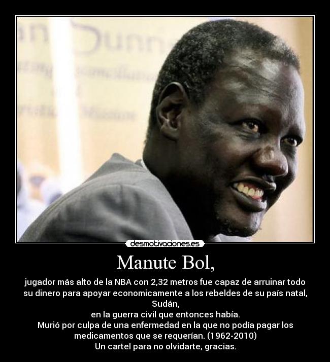 Manute Bol, - jugador más alto de la NBA con 2,32 metros fue capaz de arruinar todo
su dinero para apoyar economicamente a los rebeldes de su país natal,
Sudán,
en la guerra civil que entonces había.
Murió por culpa de una enfermedad en la que no podía pagar los
medicamentos que se requerían. (1962-2010)
Un cartel para no olvidarte, gracias.