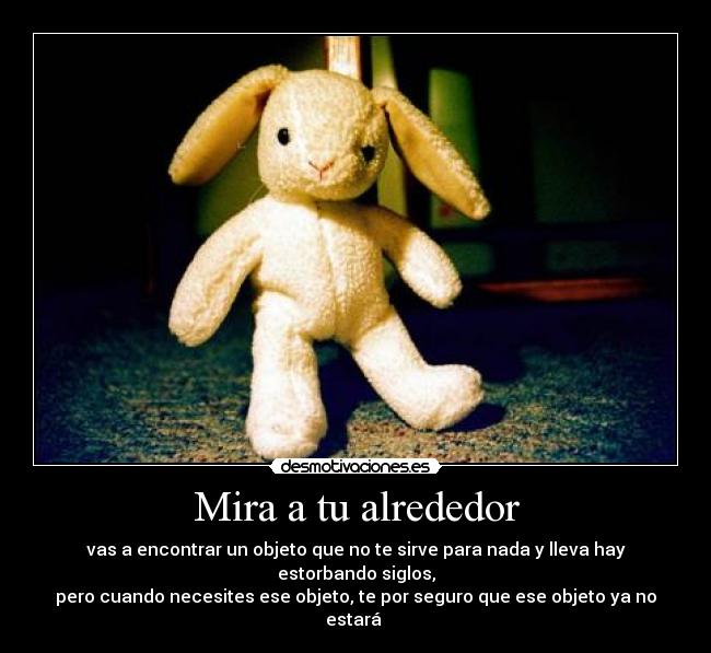 Mira a tu alrededor - vas a encontrar un objeto que no te sirve para nada y lleva hay estorbando siglos,
pero cuando necesites ese objeto, te por seguro que ese objeto ya no estará