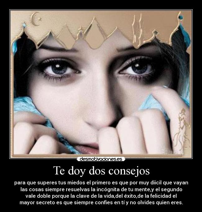Te doy dos consejos - para que superes tus miedos el primero es que por muy diicil que vayan
las cosas siempre resuelvas la incógnita de tu mente,y el segundo
vale doble porque la clave de la vida,del éxito,de la felicidad el
mayor secreto es que siempre confies en tí y no olvides quien eres.