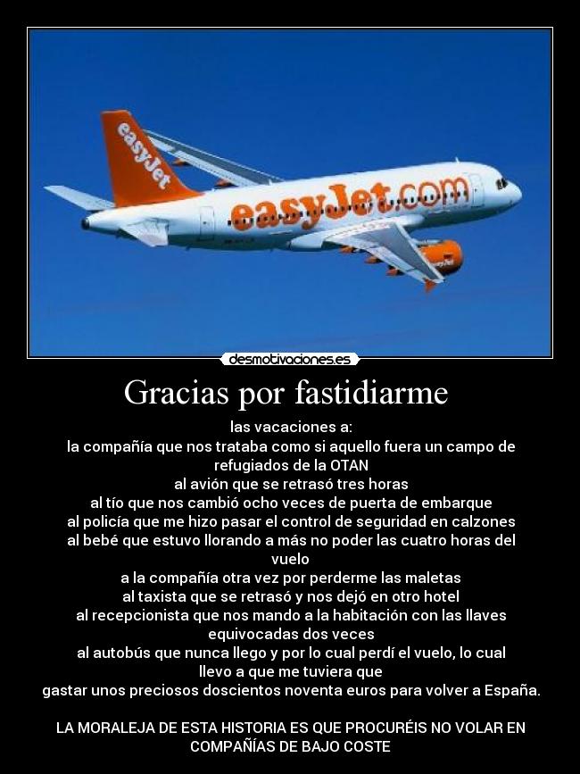 Gracias por fastidiarme - las vacaciones a:
la compañía que nos trataba como si aquello fuera un campo de
refugiados de la OTAN
al avión que se retrasó tres horas
al tío que nos cambió ocho veces de puerta de embarque
al policía que me hizo pasar el control de seguridad en calzones
al bebé que estuvo llorando a más no poder las cuatro horas del
vuelo
a la compañía otra vez por perderme las maletas
al taxista que se retrasó y nos dejó en otro hotel
al recepcionista que nos mando a la habitación con las llaves
equivocadas dos veces
al autobús que nunca llego y por lo cual perdí el vuelo, lo cual
llevo a que me tuviera que
gastar unos preciosos doscientos noventa euros para volver a España.
LA MORALEJA DE ESTA HISTORIA ES QUE PROCURÉIS NO VOLAR EN
COMPAÑÍAS DE BAJO COSTE