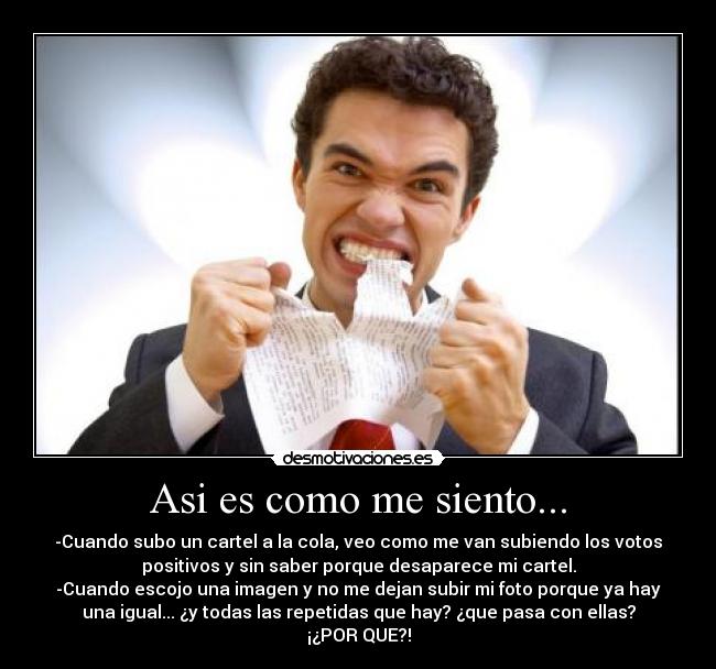 Asi es como me siento... - -Cuando subo un cartel a la cola, veo como me van subiendo los votos
positivos y sin saber porque desaparece mi cartel.
-Cuando escojo una imagen y no me dejan subir mi foto porque ya hay
una igual... ¿y todas las repetidas que hay? ¿que pasa con ellas?
¡¿POR QUE?!