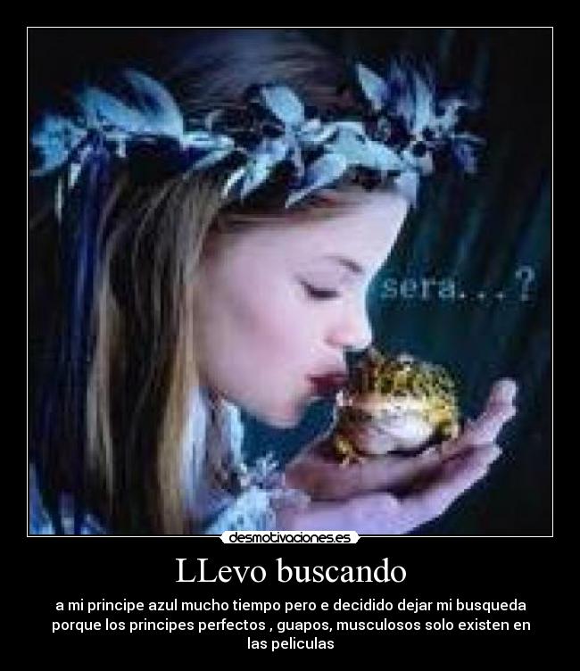 LLevo buscando - a mi principe azul mucho tiempo pero e decidido dejar mi busqueda
porque los principes perfectos , guapos, musculosos solo existen en
las peliculas