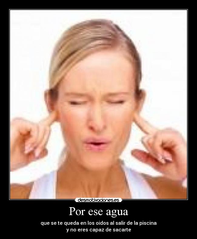Por ese agua - que se te queda en los oidos al salir de la piscina
y no eres capaz de sacarte