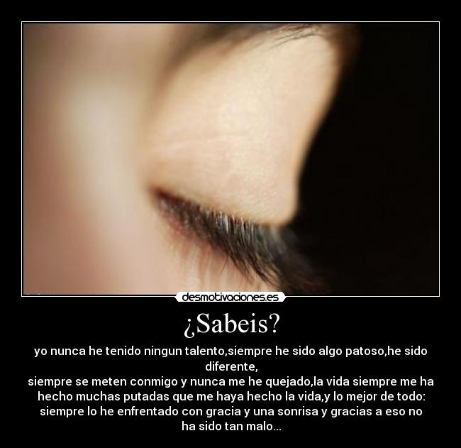 ¿Sabeis? - yo nunca he tenido ningun talento,siempre he sido algo patoso,he sido
diferente,
siempre se meten conmigo y nunca me he quejado,la vida siempre me ha
hecho muchas putadas que me haya hecho la vida,y lo mejor de todo:
siempre lo he enfrentado con gracia y una sonrisa y gracias a eso no
ha sido tan malo...