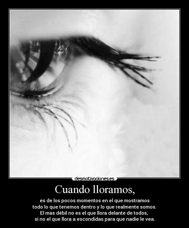 Cuando lloramos, - es de los pocos momentos en el que mostramos
todo lo que tenemos dentro y lo que realmente somos.
El mas débil no es el que llora delante de todos,
si no el que llora a escondidas para que nadie le vea.