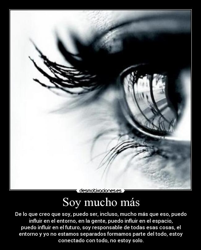 Soy mucho más - De lo que creo que soy, puedo ser, incluso, mucho más que eso, puedo
influir en el entorno, en la gente, puedo influir en el espacio,
puedo influir en el futuro, soy responsable de todas esas cosas, el
entorno y yo no estamos separados formamos parte del todo, estoy
conectado con todo, no estoy solo.