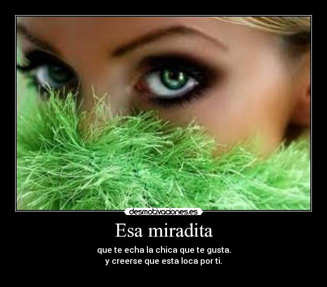 Esa miradita - que te echa la chica que te gusta.
y creerse que esta loca por ti.