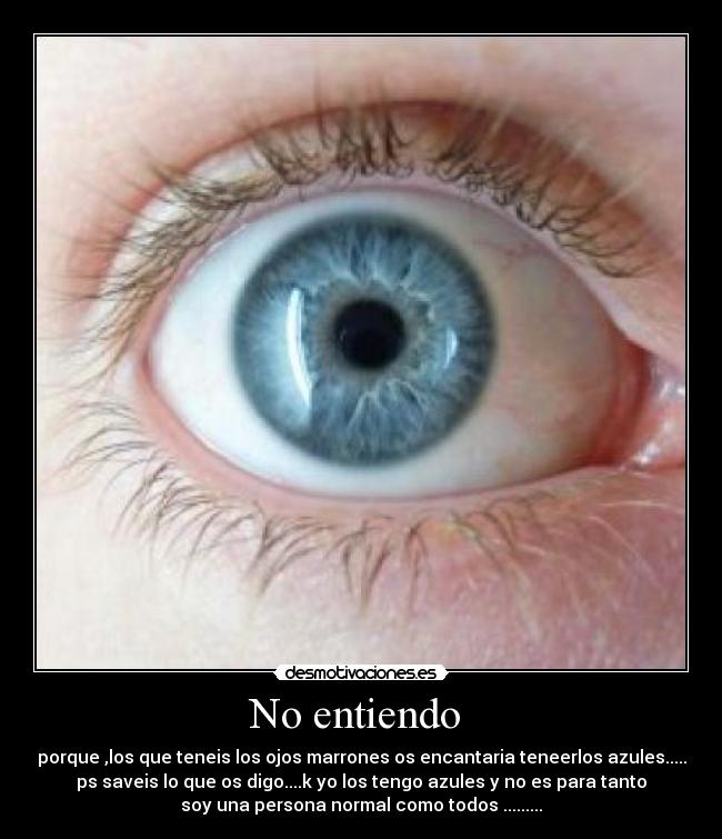 No entiendo  - porque ,los que teneis los ojos marrones os encantaria teneerlos azules.....
ps saveis lo que os digo....k yo los tengo azules y no es para tanto
soy una persona normal como todos .........
