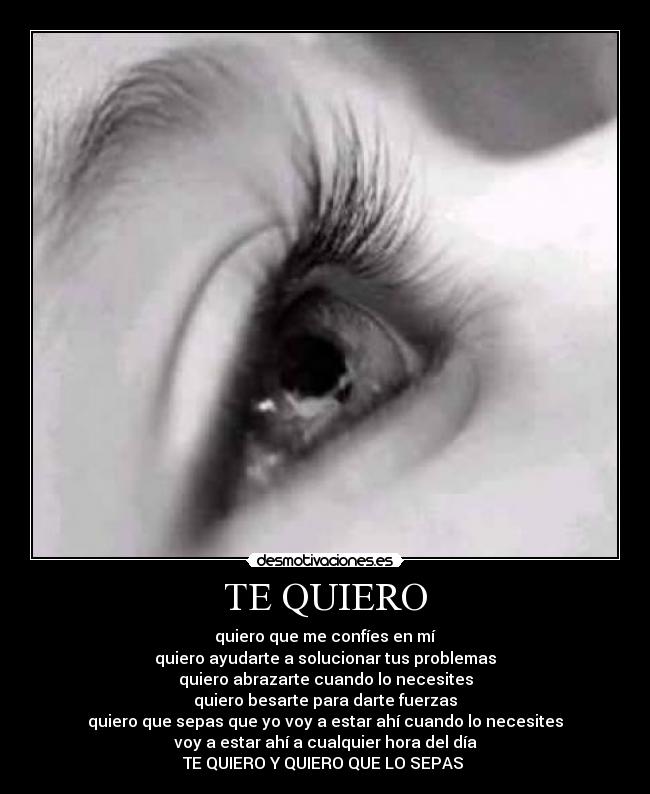 TE QUIERO - quiero que me confíes en mí
quiero ayudarte a solucionar tus problemas
quiero abrazarte cuando lo necesites
quiero besarte para darte fuerzas
quiero que sepas que yo voy a estar ahí cuando lo necesites
voy a estar ahí a cualquier hora del día
TE QUIERO Y QUIERO QUE LO SEPAS 