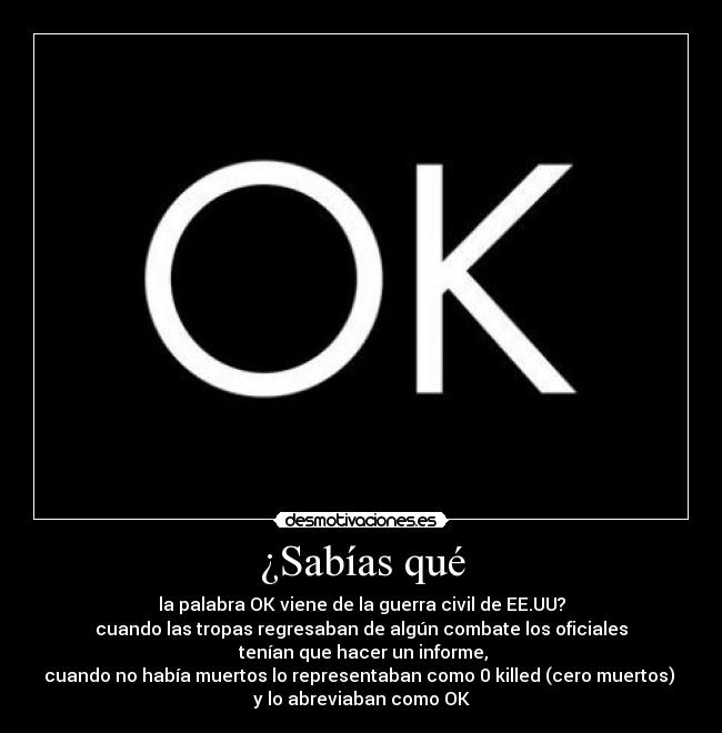 ¿Sabías qué - la palabra OK viene de la guerra civil de EE.UU?
cuando las tropas regresaban de algún combate los oficiales
 tenían que hacer un informe,
cuando no había muertos lo representaban como 0 killed (cero muertos) 
y lo abreviaban como OK