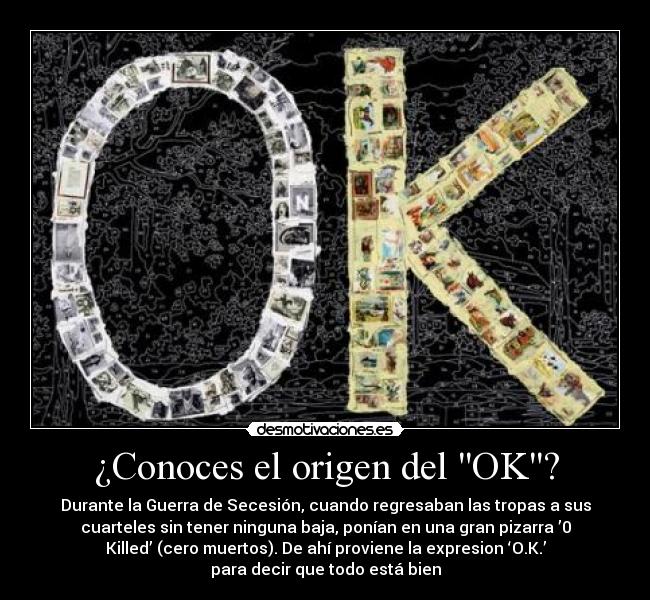 ¿Conoces el origen del OK? - Durante la Guerra de Secesión, cuando regresaban las tropas a sus
cuarteles sin tener ninguna baja, ponían en una gran pizarra ’0
Killed’ (cero muertos). De ahí proviene la expresion ‘O.K.’
para decir que todo está bien