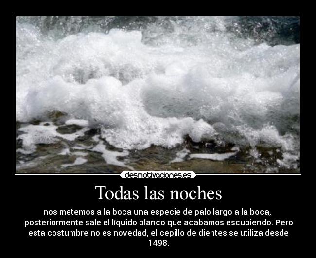 Todas las noches - nos metemos a la boca una especie de palo largo a la boca,
posteriormente sale el líquido blanco que acabamos escupiendo. Pero
esta costumbre no es novedad, el cepillo de dientes se utiliza desde
1498.