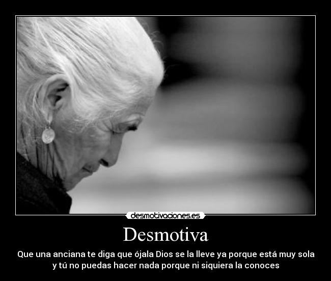 Desmotiva - Que una anciana te diga que ójala Dios se la lleve ya porque está muy sola
y tú no puedas hacer nada porque ni siquiera la conoces