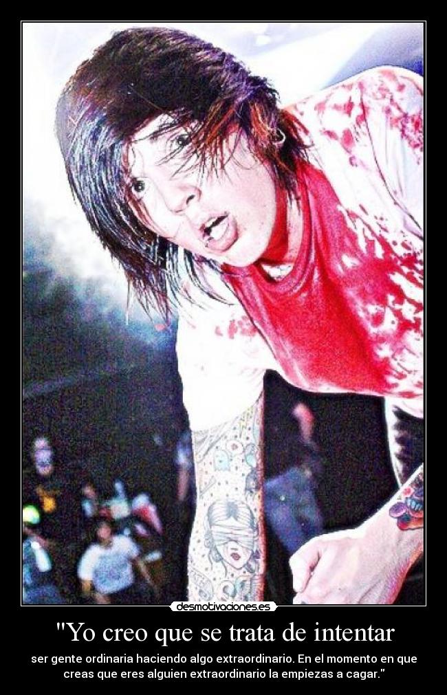 Yo creo que se trata de intentar - ser gente ordinaria haciendo algo extraordinario. En el momento en que
creas que eres alguien extraordinario la empiezas a cagar.