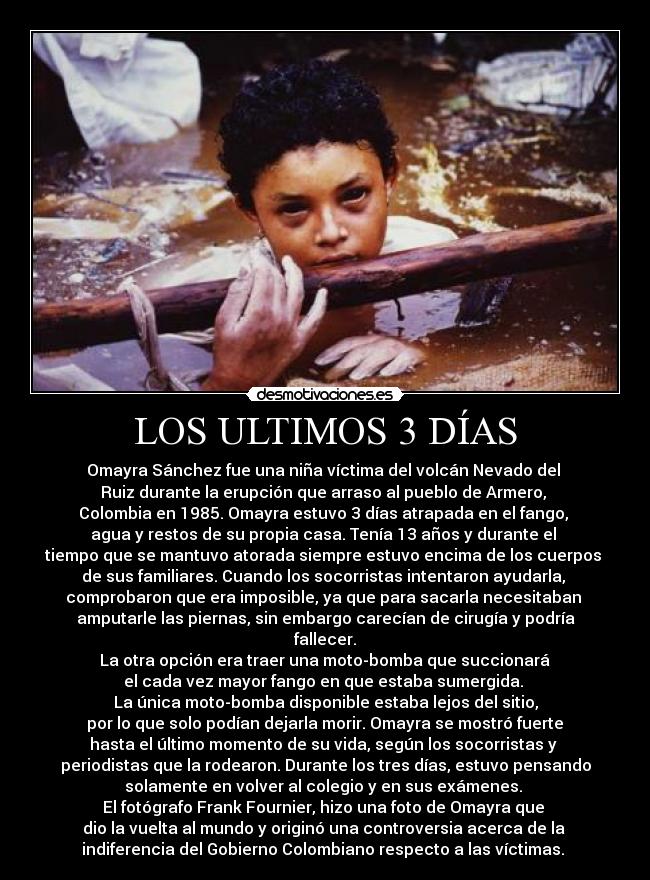 LOS ULTIMOS 3 DÍAS - Omayra Sánchez fue una niña víctima del volcán Nevado del 
Ruiz durante la erupción que arraso al pueblo de Armero, 
Colombia en 1985. Omayra estuvo 3 días atrapada en el fango, 
agua y restos de su propia casa. Tenía 13 años y durante el 
tiempo que se mantuvo atorada siempre estuvo encima de los cuerpos 
de sus familiares. Cuando los socorristas intentaron ayudarla, 
comprobaron que era imposible, ya que para sacarla necesitaban 
amputarle las piernas, sin embargo carecían de cirugía y podría
fallecer.
 La otra opción era traer una moto-bomba que succionará 
el cada vez mayor fango en que estaba sumergida. 
La única moto-bomba disponible estaba lejos del sitio,
 por lo que solo podían dejarla morir. Omayra se mostró fuerte 
hasta el último momento de su vida, según los socorristas y 
periodistas que la rodearon. Durante los tres días, estuvo pensando
solamente en volver al colegio y en sus exámenes. 
El fotógrafo Frank Fournier, hizo una foto de Omayra que 
dio la vuelta al mundo y originó una controversia acerca de la 
indiferencia del Gobierno Colombiano respecto a las víctimas. 