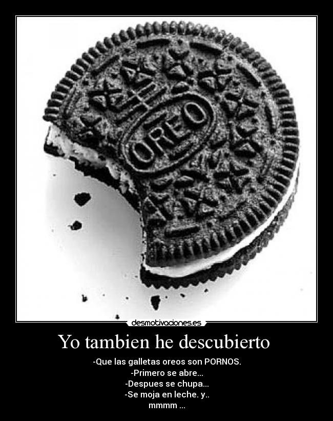 Yo tambien he descubierto - -Que las galletas oreos son PORNOS.
-Primero se abre...
-Despues se chupa...
-Se moja en leche. y..
mmmm ...