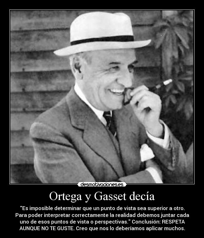 Ortega y Gasset decía - Es imposible determinar que un punto de vista sea superior a otro.
Para poder interpretar correctamente la realidad debemos juntar cada
uno de esos puntos de vista o perspectivas. Conclusión: RESPETA
AUNQUE NO TE GUSTE. Creo que nos lo deberíamos aplicar muchos.