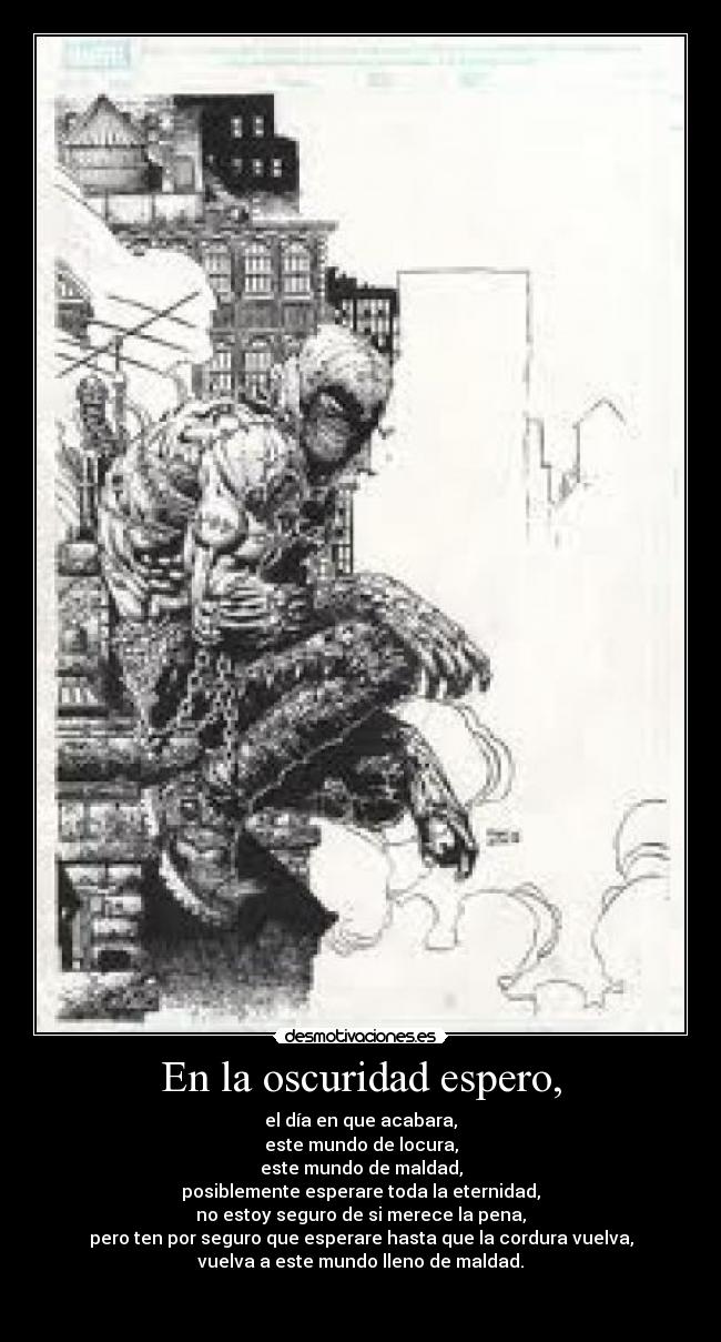 En la oscuridad espero, - el día en que acabara,
este mundo de locura,
este mundo de maldad,
posiblemente esperare toda la eternidad,
no estoy seguro de si merece la pena,
pero ten por seguro que esperare hasta que la cordura vuelva,
vuelva a este mundo lleno de maldad.