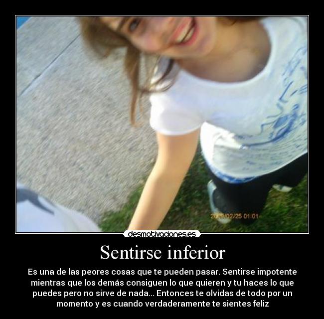 Sentirse inferior - Es una de las peores cosas que te pueden pasar. Sentirse impotente
mientras que los demás consiguen lo que quieren y tu haces lo que
puedes pero no sirve de nada... Entonces te olvidas de todo por un
momento y es cuando verdaderamente te sientes feliz