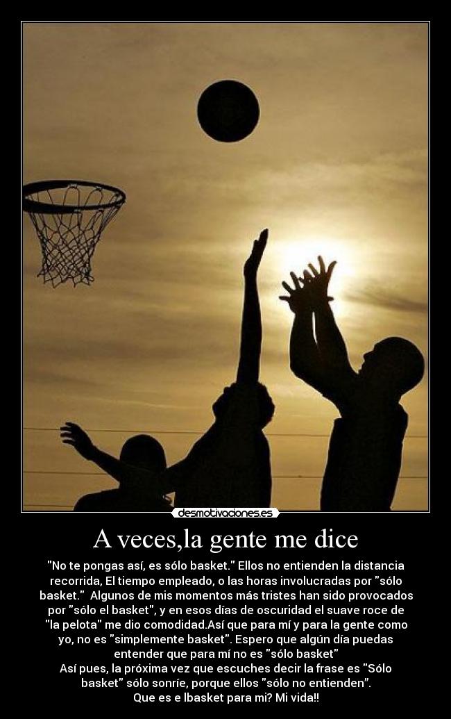 A veces,la gente me dice - No te pongas así, es sólo basket. Ellos no entienden la distancia
recorrida, El tiempo empleado, o las horas involucradas por sólo
basket. Algunos de mis momentos más tristes han sido provocados
por sólo el basket, y en esos días de oscuridad el suave roce de
la pelota me dio comodidad.Así que para mí y para la gente como
yo, no es simplemente basket. Espero que algún día puedas
entender que para mí no es sólo basket
Así pues, la próxima vez que escuches decir la frase es Sólo
basket sólo sonríe, porque ellos sólo no entienden”.
Que es e lbasket para mi? Mi vida!!