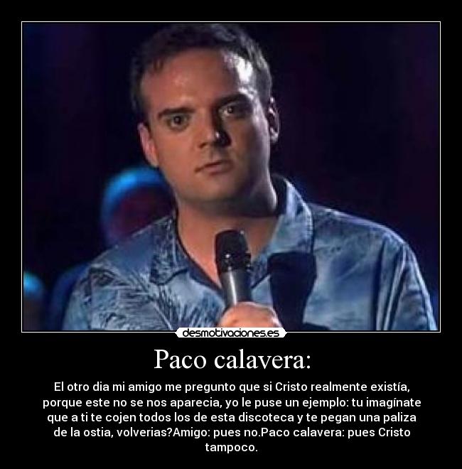 Paco calavera: - El otro dia mi amigo me pregunto que si Cristo realmente existía,
porque este no se nos aparecia, yo le puse un ejemplo: tu imagínate
que a ti te cojen todos los de esta discoteca y te pegan una paliza
de la ostia, volverias?Amigo: pues no.Paco calavera: pues Cristo
tampoco.