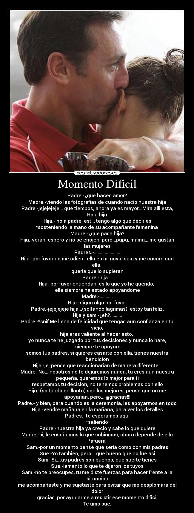 Momento Dificil - Padre.-¿que haces amor?
Madre.-viendo las fotografias de cuando nacio nuestra hija
Padre.-jejejejeje... que tiempos, ahora ya es mayor...Mira alli esta,
Hola hija
Hija.- hola padre, est... tengo algo que decirles
*sosteniendo la mano de su acompañante femenina
Madre.-¿que pasa hija?
Hija.-veran, espero y no se enojen, pero...papa, mama... me gustan
las mujeres
Padres.-......................
Hija.-por favor no me odien...ella es mi novia sam y me casare con
ella, 
queria que lo supieran
Padre.-hija....
Hija.-por favor entiendan, es lo que yo he querido, 
ella siempre ha estado apoyandome
Madre.-...........
Hija.-digan algo por favor
Padre.-jejejejeje hija...(soltando lagrimas), estoy tan feliz.
Hija y sam.-¿eh?..........
Padre.-*snif Me llena de felicidad que tengas aun confianza en tu
viejo,
hija eres valiente al hacer esto, 
yo nunca te he juzgado por tus decisiones y nunca lo hare,
 siempre te apoyare
somos tus padres, si quieres casarte con ella, tienes nuestra
bendicion
Hija.-je, pense que reaccionarian de manera diferente...
Madre.-No... nosotros no te dejaremos nunca, tu eres aun nuestra
pequeña, queremos lo mejor para ti
respetamos tu decision, no tenemos problemas con ello
Hija.-(soltando en llanto) son los mejores, pense que no me
apoyarian, pero... ¡¡¡gracias!!!
Padre.- y bien, para cuando es la ceremonia, les apoyarmos en todo
Hija.-vendre mañana en la mañana, para ver los detalles
Padres.- te esperamos aqui
*saliendo
Padre.-nuestra hija ya crecio y sabe lo que quiere
Madre.-si, le enseñamos lo que sabiamos, ahora depende de ella
*afuera
Sam.-por un momento pense que seria como con mis padres
Sue.-Yo tambien, pero... que bueno que no fue asi
Sam.-Si...tus padres son buenos, que suerte tienes
Sue.-lamento lo que te dijeron los tuyos
Sam.-no te preocupes, tu me diste fuerzas para hacer frente a la
situacion
me acompañaste y me sujetaste para evitar que me desplomara del
dolor
gracias, por ayudarme a resistir ese momento dificil
Te amo sue.