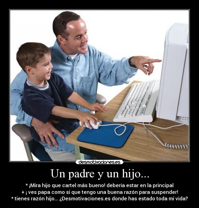 Un padre y un hijo... - * ¡Mira hijo que cartel más bueno! debería estar en la principal
+ ¡ ves papa como si que tengo una buena razón para suspender!
* tienes razón hijo... ¿Desmotivaciones.es donde has estado toda mi vida?