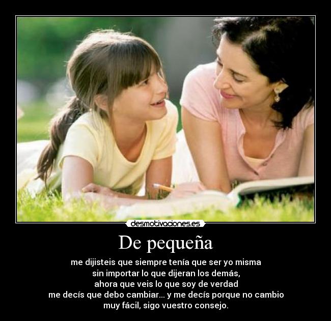 De pequeña - me dijisteis que siempre tenía que ser yo misma
sin importar lo que dijeran los demás,
ahora que veis lo que soy de verdad
me decís que debo cambiar... y me decís porque no cambio
muy fácil, sigo vuestro consejo.