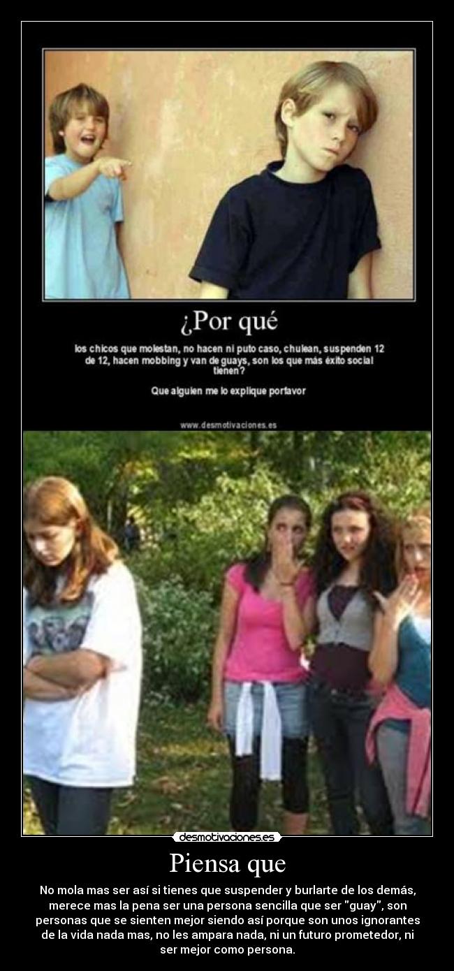 Piensa que - No mola mas ser así si tienes que suspender y burlarte de los demás,
merece mas la pena ser una persona sencilla que ser guay, son
personas que se sienten mejor siendo así porque son unos ignorantes
de la vida nada mas, no les ampara nada, ni un futuro prometedor, ni
ser mejor como persona.