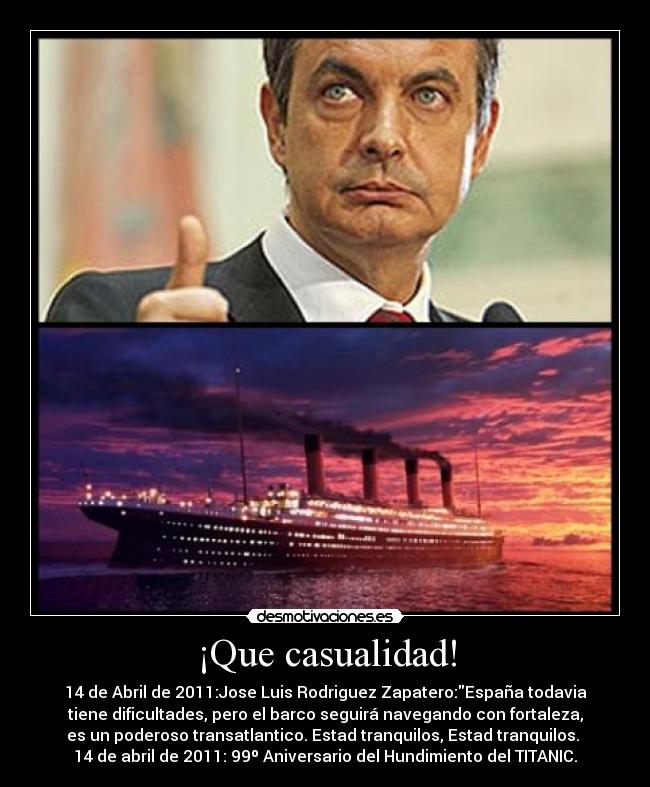 ¡Que casualidad! - 14 de Abril de 2011:Jose Luis Rodriguez Zapatero:España todavia
tiene dificultades, pero el barco seguirá navegando con fortaleza,
es un poderoso transatlantico. Estad tranquilos, Estad tranquilos.
14 de abril de 2011: 99º Aniversario del Hundimiento del TITANIC.