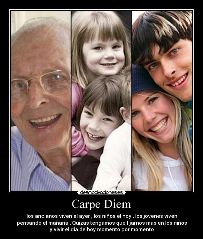 Carpe Diem - los ancianos viven el ayer , los niños el hoy , los jovenes viven
pensando el mañana . Quizas tengamos que fijarnos mas en los niños
y vivir el dia de hoy momento por momento