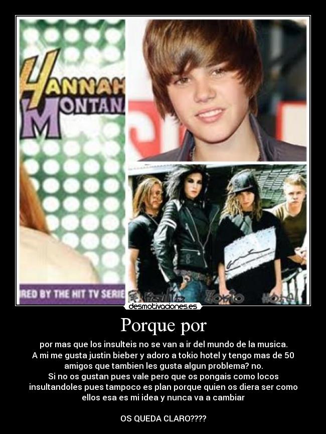 Porque por - por mas que los insulteis no se van a ir del mundo de la musica.
A mi me gusta justin bieber y adoro a tokio hotel y tengo mas de 50
amigos que tambien les gusta algun problema? no.
Si no os gustan pues vale pero que os pongais como locos
insultandoles pues tampoco es plan porque quien os diera ser como
ellos esa es mi idea y nunca va a cambiar
OS QUEDA CLARO????